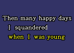 Then many happy days

I squandered

When I was young