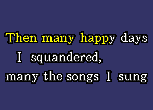 Then many happy days

I squandered,

many the songs I sung