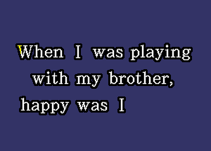 When I was playing

With my brother,
happy was I