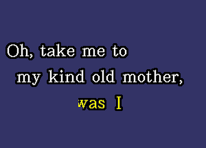 Oh, take me to

my kind old mother,

was I