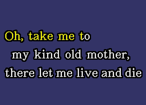 Oh, take me to
my kind old mother,

there let me live and die