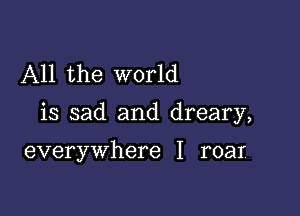 All the world

is sad and dreary,

everywhere I roar