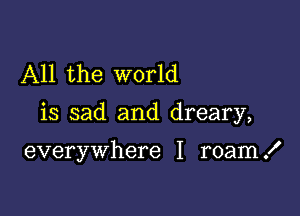 All the world

is sad and dreary,

everywhere I roam .I'