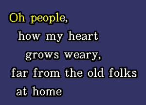 Oh people,

how my heart
grows weary,

far from the old folks
at home