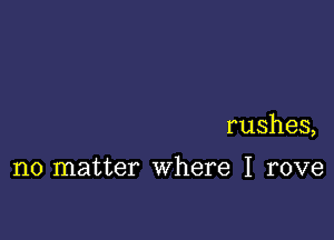 rushes,

no matter where I rove