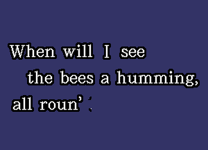 When Will I see

the bees a humming,

all roun,