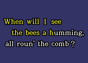 When Will I see

the bees a humming,

all roun, the comb ?