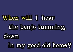 When Will I hear
the banjo tumming,

down

in my good old home?