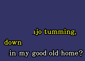 1jo tumming,

down

in my good old home?