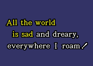 All the world

is sad and dreary,

everywhere I roam .I'