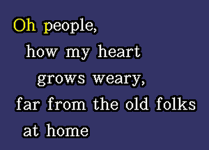 Oh people,

how my heart
grows weary,

far from the old folks
at home