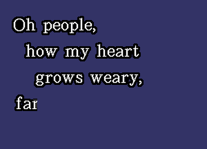 Oh people,

how my heart
grows weary,

far