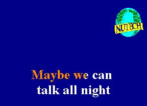 Maybe we can
talk all night