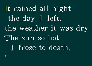 It rained all night
the day I left,

the weather it was dry

The sun so hot
I froze to death,