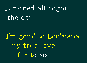 It rained all night
the de

Fm goirf t0 L0u siana,
my true love
for to see