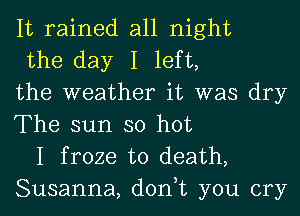 It rained all night

the day I left,
the weather it was dry
The sun so hot

I froze to death,
Susanna, don,t you cry