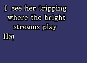 I see her tripping
where the bright
streams play

Hal