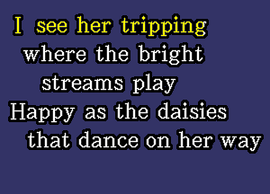 I see her tripping
Where the bright
streams play
Happy as the daisies
that dance on her way