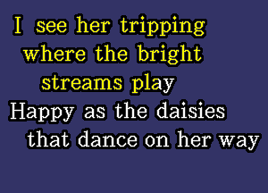 I see her tripping
Where the bright
streams play
Happy as the daisies
that dance on her way