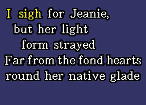 I sigh for Jeanie,
but her light
form strayed
Far from the f 0nd hearts
round her native glade