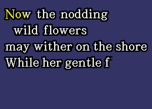 NOW the nodding
wild flowers
may wither 0n the shore

While her gentle f