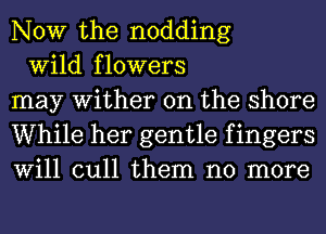 NOW the nodding

Wild flowers
may Wither 0n the shore
While her gentle f ingers
Will cull them no more