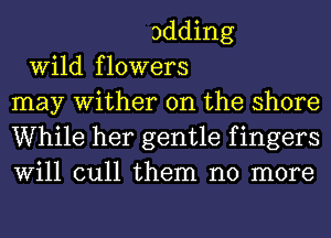 adding
Wild flowers
may Wither 0n the shore
While her gentle f ingers
Will cull them no more