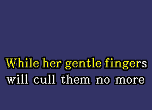 While her gentle f ingers
Will cull them no more