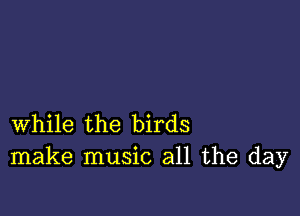 while the birds
make music all the day