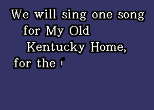 We will sing one song
for My Old
Kentucky Home,

for the .