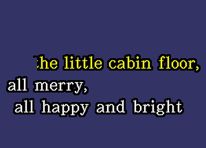 lhe little cabin floor,

all merry,
all happy and bright