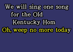 We will sing one song
for the Old

Kentucky Hom

Oh, weep no more today