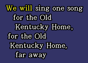 We will sing one song
for the Old

Kentucky Home,

for the Old
Kentucky Home,
far away