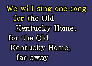 We will sing one song
for the Old

Kentucky Home,

for the Old
Kentucky Home,
far away