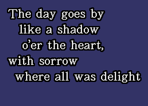 The day goes by
like a shadow
der the heart,

with sorrow
Where all was delight