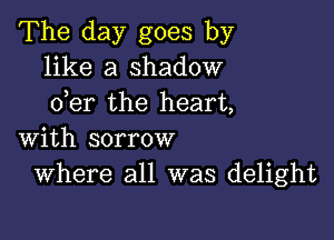 The day goes by
like a shadow
der the heart,

with sorrow
Where all was delight