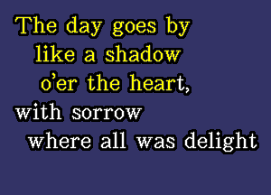 The day goes by
like a shadow
der the heart,

with sorrow
Where all was delight