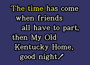 The time has come
When friends
all have to part,

then My Old
Kentucky Home,
good night!