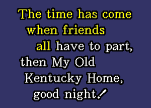 The time has come
When friends
all have to part,

then My Old
Kentucky Home,
good night!