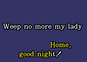 Weep no more my lady

Home,
good night!