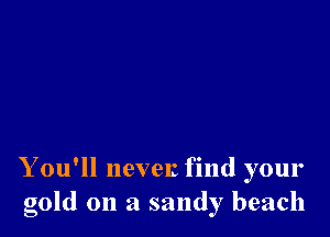 Y ou'll nevelz find your
gold on a sandy beach