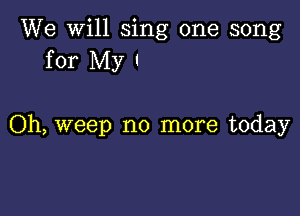 We will sing one song
for My I

Oh, weep no more today