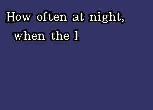 How often at night,

when the 1