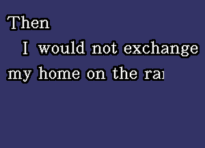 Then
I would not exchange

my home on the ram