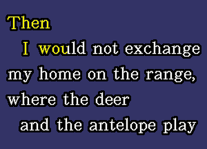 Then

I would not exchange
my home on the range,
Where the deer

and the antelope play