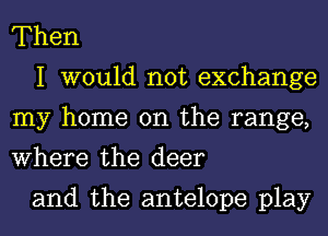 Then

I would not exchange
my home on the range,
Where the deer

and the antelope play