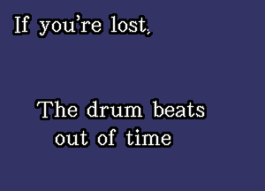 If you re lost,

The drum beats
out of time