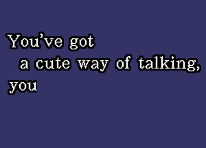 You,ve got
a cute way of talking,

you