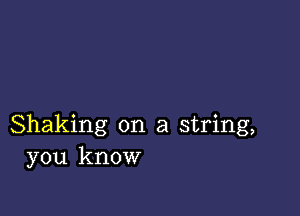 Shaking on a string,
you know