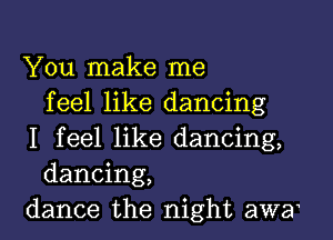 You make me
feel like dancing

I feel like dancing,
dancing,
dance the night awa